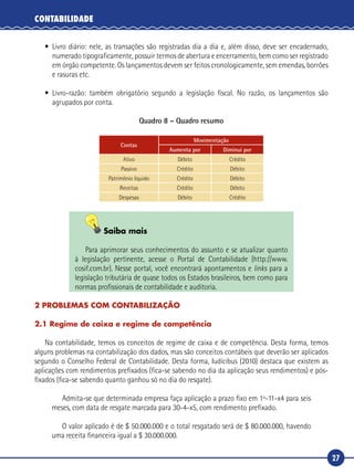 27
CONTABILIDADE
•	Livro diário: nele, as transações são registradas dia a dia e, além disso, deve ser encadernado,
numerado tipograficamente, possuir termos de abertura e encerramento, bem como ser registrado
em órgão competente. Os lançamentos devem ser feitos cronologicamente, sem emendas, borrões
e rasuras etc.
•	Livro‑razão: também obrigatório segundo a legislação fiscal. No razão, os lançamentos são
agrupados por conta.
Quadro 8 – Quadro resumo
Contas
Movimentação
Aumenta por Diminui por
Ativo Débito Crédito
Passivo Crédito Débito
Patrimônio líquido Crédito Débito
Receitas Crédito Débito
Despesas Débito Crédito
Saiba mais
Para aprimorar seus conhecimentos do assunto e se atualizar quanto
à legislação pertinente, acesse o Portal de Contabilidade (http://www.
cosif.com.br). Nesse portal, você encontrará apontamentos e links para a
legislação tributária de quase todos os Estados brasileiros, bem como para
normas profissionais de contabilidade e auditoria.
2 PROBLEMAS COM CONTABILIZAÇÃO
2.1 Regime de caixa e regime de competência
Na contabilidade, temos os conceitos de regime de caixa e de competência. Desta forma, temos
alguns problemas na contabilização dos dados, mas são conceitos contábeis que deverão ser aplicados
segundo o Conselho Federal de Contabilidade. Desta forma, Iudícibus (2010) destaca que existem as
aplicações com rendimentos prefixados (fica-se sabendo no dia da aplicação seus rendimentos) e pós-
fixados (fica-se sabendo quanto ganhou só no dia do resgate).
Admita-se que determinada empresa faça aplicação a prazo fixo em 1º-11-x4 para seis
meses, com data de resgate marcada para 30-4-x5, com rendimento prefixado.
O valor aplicado é de $ 50.000.000 e o total resgatado será de $ 80.000.000, havendo
uma receita financeira igual a $ 30.000.000.
 