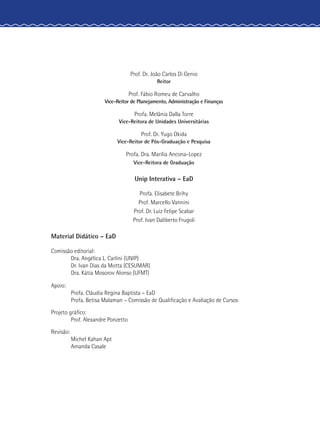 Prof. Dr. João Carlos Di Genio
Reitor
Prof. Fábio Romeu de Carvalho
Vice-Reitor de Planejamento, Administração e Finanças
Profa. Melânia Dalla Torre
Vice-Reitora de Unidades Universitárias
Prof. Dr. Yugo Okida
Vice-Reitor de Pós-Graduação e Pesquisa
Profa. Dra. Marília Ancona-Lopez
Vice-Reitora de Graduação
Unip Interativa – EaD
Profa. Elisabete Brihy
Prof. Marcello Vannini
Prof. Dr. Luiz Felipe Scabar
Prof. Ivan Daliberto Frugoli
	 Material Didático – EaD
	 Comissão editorial:
		 Dra. Angélica L. Carlini (UNIP)
		 Dr. Ivan Dias da Motta (CESUMAR)
		 Dra. Kátia Mosorov Alonso (UFMT)
	Apoio:
		 Profa. Cláudia Regina Baptista – EaD
		 Profa. Betisa Malaman – Comissão de Qualificação e Avaliação de Cursos
	 Projeto gráfico:
		 Prof. Alexandre Ponzetto
	Revisão:
		 Michel Kahan Apt
		Amanda Casale
 
