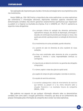 31
CONTABILIDADE
Tais explicações são importantes para elucidar a forma da contratação tanto nos empréstimos como
nos investimentos.
Araújo (2009, pp. 129-130) finaliza a importância das notas explicativas: as notas explicativas
são comentários e informações adicionais, objetivando esclarecer aspectos relevantes das
demonstrações contábeis. Elas devem apresentar esclarecimentos significativos que impactaram
ou podem vir a impactar os resultados da empresa. A Lei n. 6.404/76, art. 176, § 5°, apresenta as
seguintes notas obrigatórias:
a)	os principais critérios de avaliação dos elementos patrimoniais,
especialmente estoques, dos cálculos de depreciação, amortização e
exaustão, de constituição de provisões para encargos ou riscos, e dos
ajustes para atender a perdas prováveis na realização de elementos do
ativo;
b)	os investimentos em outras sociedades, quando relevantes;
c)	o aumento de valor de elementos do ativo resultante de novas
avaliações;
d)	os ônus reais constituídos sobre elementos do ativo, as garantias
prestadas a terceiros e outras responsabilidades eventuais ou
contingentes;
e)	a taxa de juros, as datas de vencimento e as garantias das obrigações
a longo prazo;
f)	 o número, espécie e classe das ações do capital social;
g)	as opções de compra de ações outorgadas e exercidas no exercício;
h)	os ajustes de exercícios anteriores;
i)	 os eventos subsequentes à data de encerramento do exercício
que tenham, ou possam vir a ter, efeito relevante sobre a
situação financeira e os resultados futuros da companhia
(BRASIL, 1976).
Não podemos nos esquecer de que qualquer informação relevante sobre os demonstrativos
contábeis, bem como sobre a situação patrimonial e financeira, que deva ser de conhecimento das
pessoas interessadas pelas informações da companhia deve constar nas notas explicativas.
 