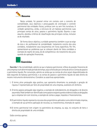 32
Unidade I
Resumo
Nesta unidade, foi possível entrar em contato com o conceito de
contabilidade, seus objetivos e preocupações de orientação e controle
patrimonial das entidades físicas, jurídicas com ou sem fins lucrativos. A
unidade apresentou, ainda, a estrutura de um balanço patrimonial, suas
principais contas de ativo, passivo e patrimônio líquido. Quanto a esse
assunto, abordou critérios de classificação das principais contas, inclusive
as de resultado.
De forma clara e objetiva, a unidade apresentou também o que se exige
da área e do profissional de contabilidade: tratamento correto dos atos
contábeis, notadamente seus lançamentos em livros específicos. Por fim,
apresentaram-se problemas que se colocam diante de fatos contábeis a
exemplo do regime de caixa, do de competência e do tratamento dos juros
quando de operações financeiras.
Exercícios
Questão 1. Na contabilidade, admite-se que o balanço patrimonial, reflexo da posição financeira de
umaempresanumdeterminadoperíododetempo,sejaconstituídoporcontasdeativoecontasdepassivo
e patrimônio líquido. Por convenção, admite-se ainda que as contas do ativo sejam disponibilizadas do
lado esquerdo do balanço patrimonial, e as contas do passivo e patrimônio líquido do lado direito do
mesmo instrumento demonstrativo. Considere as assertivas apresentadas.
I.	O termo ativo pressupõe algo positivo, que apresenta dinamismo na produção e geração de
riqueza. É representado por bens de propriedade de uma empresa, avaliáveis em dinheiro.
II.	O termo passivo pressupõe algo negativo, a exemplo de endividamento, de obrigações e de deveres
assumidos.Podetambémseridentificadocomopassivoexigívelquandoevidenciatodasasobrigações
que a empresa tem com terceiros, a exemplo de contas a pagar, impostos e financiamentos.
III.	O patrimônio líquido representa recursos dos proprietários aplicados numa determinada empresa,
a exemplo de sua primeira aplicação de recursos, ou investimentos, chamada de capital.
IV.	O termo patrimonial tem origem no patrimônio da empresa, ou seja, no conjunto de bens e
direitos de propriedade de uma entidade.
Estão corretas apenas:
A)	I e II.
 