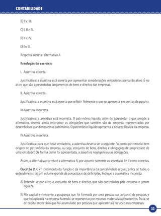 33
CONTABILIDADE
B)	II e III.
C)	I, II e III.
D)	II e IV.
E)	I e III.
Resposta correta: alternativa A
Resolução do exercício
I.	 Assertiva correta.
Justificativa: a assertiva está correta por apresentar considerações verdadeiras acerca do ativo. É no
ativo que são apresentados lançamentos de bens e direitos das empresas.
II.	Assertiva correta.
Justificativa: a assertiva está correta por refletir fielmente o que se apresenta em contas de passivo.
III.	Assertiva incorreta.
Justificativa: a assertiva está incorreta. O patrimônio líquido, além de apresentar o que propõe a
afirmativa, deveria ainda incorporar as obrigações que também são da empresa, representadas por
desembolsos que diminuem o patrimônio. O patrimônio líquido apresenta a riqueza líquida da empresa.
IV.	Assertiva incorreta.
Justificativa: para que fosse verdadeira, a assertiva deveria ser a seguinte: “o termo patrimonial tem
origem no patrimônio da empresa, ou seja, conjunto de bens, direitos e obrigações de propriedade de
uma entidade”. Da forma como foi apresentada, a assertiva negligenciou as obrigações.
Assim, a alternativa correta é a alternativa A, por assumir somente as assertivas I e II como corretas.
Questão 2. O entendimento da função e da importância da contabilidade requer, antes de tudo, o
entendimento de um volume grande de conceitos e de definições. Indique a alternativa incorreta.
A)	Entende-se por ativo o conjunto de bens e direitos que são controlados pela empresa e geram
riqueza.
B)	Por capital, entende-se a poupança que foi formada por uma pessoa, ou conjunto de pessoas, e
que foi aplicada na empresa fazendo-se representar por recursos materiais ou financeiros. Trata‑se
de capital monetário que foi acumulado por pessoas que aplicam tais recursos nas empresas.
 