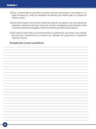 34
Unidade I
C)	Dá-se a denominação de patrimônio ao conjunto de bens pertencentes a uma pessoa ou um
grupo de pessoas ou, ainda, de propriedade de empresas, que também pode ser composto de
valores a receber.
D)	O patrimônio líquido é uma eficiente medida da riqueza de uma pessoa ou de uma empresa por
representar a diferença entre bens e direitos, de um lado, e obrigações, de outro. Quando os bens
e os direitos excedem as obrigações, estamos tratando de patrimônio líquido positivo.
E)	Têm origem no ativo todos os recursos monetários, ou patrimoniais, que entram numa empresa.
Recursos como financiamentos ou materiais são originados dos proprietários e representam
origens de recursos.
Resolução deste exercício na plataforma.
 