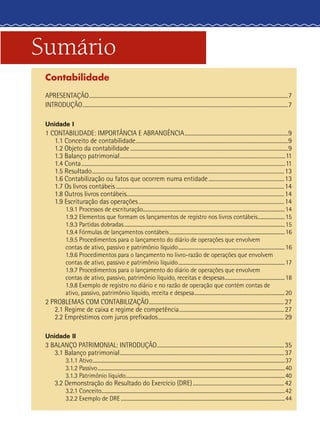 Sumário
Contabilidade
APRESENTAÇÃO.......................................................................................................................................................7
INTRODUÇÃO............................................................................................................................................................7
Unidade I
1 CONTABILIDADE: IMPORTÂNCIA E ABRANGÊNCIA...............................................................................9
1.1 Conceito de contabilidade....................................................................................................................9
1.2 Objeto da contabilidade........................................................................................................................9
1.3 Balanço patrimonial..............................................................................................................................11
1.4 Conta...........................................................................................................................................................11
1.5 Resultado..................................................................................................................................................13
1.6 Contabilização ou fatos que ocorrem numa entidade..........................................................13
1.7 Os livros contábeis................................................................................................................................14
1.8 Outros livros contábeis........................................................................................................................14
1.9 Escrituração das operações...............................................................................................................14
1.9.1 Processos de escrituração....................................................................................................................14
1.9.2 Elementos que formam os lançamentos de registro nos livros contábeis.......................15
1.9.3 Partidas dobradas....................................................................................................................................15
1.9.4 Fórmulas de lançamentos contábeis...............................................................................................16
1.9.5 Procedimentos para o lançamento do diário de operações que envolvem
contas de ativo, passivo e patrimônio líquido........................................................................................16
1.9.6 Procedimentos para o lançamento no livro‑razão de operações que envolvem
contas de ativo, passivo e patrimônio líquido........................................................................................17
1.9.7 Procedimentos para o lançamento do diário de operações que envolvem
contas de ativo, passivo, patrimônio líquido, receitas e despesas..................................................18
1.9.8 Exemplo de registro no diário e no razão de operação que contém contas de
ativo, passivo, patrimônio líquido, receita e despesa...........................................................................20
2 PROBLEMAS COM CONTABILIZAÇÃO.......................................................................................................27
2.1 Regime de caixa e regime de competência................................................................................27
2.2 Empréstimos com juros prefixados................................................................................................29
Unidade II
3 BALANÇO PATRIMONIAL: INTRODUÇÃO.................................................................................................35
3.1 Balanço patrimonial.............................................................................................................................37
3.1.1 Ativo..............................................................................................................................................................37
3.1.2 Passivo..........................................................................................................................................................40
3.1.3 Patrimônio líquido...................................................................................................................................40
3.2 Demonstração do Resultado do Exercício (DRE)......................................................................42
3.2.1 Conceito......................................................................................................................................................42
3.2.2 Exemplo de DRE.......................................................................................................................................44
 