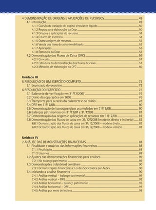 4 DEMONSTRAÇÃO DE ORIGENS E APLICAÇÕES DE RECURSOS......................................................49
4.1 Introdução................................................................................................................................................49
4.1.1 Cálculo da variação do capital circulante líquido......................................................................50
4.1.2 Regras para elaboração da Doar........................................................................................................50
4.1.3 Origens e aplicações de recursos.......................................................................................................51
4.1.4 O lucro do exercício................................................................................................................................51
4.1.5 Outras origens de recursos..................................................................................................................53
4.1.6 Venda dos itens do ativo imobilizado..............................................................................................53
4.1.7 Aplicações...................................................................................................................................................55
4.1.8 Estrutura da Doar....................................................................................................................................55
4.2 Demonstração dos Fluxos de Caixa (DFC)...................................................................................56
4.2.1 Conceito......................................................................................................................................................57
4.2.2 Estrutura da demonstração dos fluxos de caixa.........................................................................57
4.2.3 Métodos de elaboração da DFC.........................................................................................................60
Unidade III
5 RESOLUÇÃO DE UM EXERCÍCIO COMPLETO..........................................................................................73
5.1 Enunciado do exercício.......................................................................................................................73
6 RESOLUÇÃO DO EXERCÍCIO.........................................................................................................................75
6.1 Balancete de verificação em 31/12/2007....................................................................................76
6.2 Diário das operações em 2008.........................................................................................................76
6.3 Transporte para o razão do balancete e do diário...................................................................78
6.4 DRE em 31/12/08..................................................................................................................................80
6.5 Demonstração de lucros/prejuízos acumulados em 31/12/08............................................80
6.6 Balanços patrimoniais em 31/12/07 e 31/12/08....................................................................... 81
6.7 Demonstração das origens e aplicações de recursos em 31/12/08..................................82
6.8 Demonstração dos fluxos de caixa em 31/12/2008 (modelos direto e indireto)........83
6.8.1 Demonstração dos fluxos de caixa em 31/12/2008 – modelo direto.................................83
6.8.2 Demonstração dos fluxos de caixa em 31/12/2008 – modelo indireto.............................83
Unidade IV
7 ANÁLISE DAS DEMONSTRAÇÕES FINANCEIRAS..................................................................................88
7.1 Finalidade e usuários das informações financeiras.................................................................88
7.1.1 Finalidades..................................................................................................................................................88
7.1.2 Usuários.......................................................................................................................................................88
7.2 Ajustes das demonstrações financeiras para análises............................................................89
7.2.1 No balanço patrimonial........................................................................................................................89
7.3 Demonstrações (relatórios) contábeis..........................................................................................90
7.3.1 Demonstrações financeiras e Lei das Sociedades por Ações.................................................90
7.4 Iniciando a análise financeira..........................................................................................................90
7.4.1 Análise vertical – balanço patrimonial...........................................................................................91
7.4.2 Análise vertical – DRE............................................................................................................................93
7.4.3 Análise horizontal – balanço patrimonial.....................................................................................95
7.4.4 Análise horizontal – DRE......................................................................................................................97
7.4.5 Análise por meio de índices.................................................................................................................98
 
