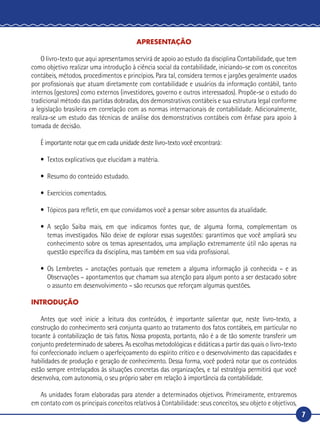 7
APRESENTAÇÃO
O livro-texto que aqui apresentamos servirá de apoio ao estudo da disciplina Contabilidade, que tem
como objetivo realizar uma introdução à ciência social da contabilidade, iniciando-se com os conceitos
contábeis, métodos, procedimentos e princípios. Para tal, considera termos e jargões geralmente usados
por profissionais que atuam diretamente com contabilidade e usuários da informação contábil, tanto
internos (gestores) como externos (investidores, governo e outros interessados). Propõe-se o estudo do
tradicional método das partidas dobradas, dos demonstrativos contábeis e sua estrutura legal conforme
a legislação brasileira em correlação com as normas internacionais de contabilidade. Adicionalmente,
realiza-se um estudo das técnicas de análise dos demonstrativos contábeis com ênfase para apoio à
tomada de decisão.
É importante notar que em cada unidade deste livro-texto você encontrará:
•	 Textos explicativos que elucidam a matéria.
•	 Resumo do conteúdo estudado.
•	 Exercícios comentados.
•	 Tópicos para refletir, em que convidamos você a pensar sobre assuntos da atualidade.
•	A seção Saiba mais, em que indicamos fontes que, de alguma forma, complementam os
temas investigados. Não deixe de explorar essas sugestões: garantimos que você ampliará seu
conhecimento sobre os temas apresentados, uma ampliação extremamente útil não apenas na
questão específica da disciplina, mas também em sua vida profissional.
•	Os Lembretes – anotações pontuais que remetem a alguma informação já conhecida – e as
Observações – apontamentos que chamam sua atenção para algum ponto a ser destacado sobre
o assunto em desenvolvimento – são recursos que reforçam algumas questões.
INTRODUÇÃO
Antes que você inicie a leitura dos conteúdos, é importante salientar que, neste livro-texto, a
construção do conhecimento será conjunta quanto ao tratamento dos fatos contábeis, em particular no
tocante à contabilização de tais fatos. Nossa proposta, portanto, não é a de tão somente transferir um
conjunto predeterminado de saberes. As escolhas metodológicas e didáticas a partir das quais o livro-texto
foi confeccionado incluem o aperfeiçoamento do espírito crítico e o desenvolvimento das capacidades e
habilidades de produção e geração de conhecimento. Dessa forma, você poderá notar que os conteúdos
estão sempre entrelaçados às situações concretas das organizações, e tal estratégia permitirá que você
desenvolva, com autonomia, o seu próprio saber em relação à importância da contabilidade.
As unidades foram elaboradas para atender a determinados objetivos. Primeiramente, entraremos
em contato com os principais conceitos relativos à Contabilidade: seus conceitos, seu objeto e objetivos,
 