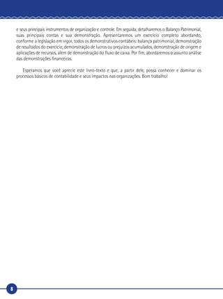 8
e seus principais instrumentos de organização e controle. Em seguida, detalharemos o Balanço Patrimonial,
suas principais contas e sua demonstração. Apresentaremos um exercício completo abordando,
conforme a legislação em vigor, todos os demonstrativos contábeis: balanço patrimonial, demonstração
de resultados do exercício, demonstração de lucros ou prejuízos acumulados, demonstração de origem e
aplicações de recursos, além de demonstração do fluxo de caixa. Por fim, abordaremos o assunto análise
das demonstrações financeiras.
Esperamos que você aprecie este livro-texto e que, a partir dele, possa conhecer e dominar os
processos básicos de contabilidade e seus impactos nas organizações. Bom trabalho!
 