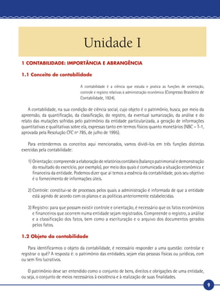 9
CONTABILIDADE
Unidade I
1 CONTABILIDADE: IMPORTÂNCIA E ABRANGÊNCIA
1.1 Conceito de contabilidade
A contabilidade é a ciência que estuda e pratica as funções de orientação,
controle e registro relativas à administração econômica (Congresso Brasileiro de
Contabilidade, 1924).
A contabilidade, na sua condição de ciência social, cujo objeto é o patrimônio, busca, por meio da
apreensão, da quantificação, da classificação, do registro, da eventual sumarização, da análise e do
relato das mutações sofridas pelo patrimônio da entidade particularizada, a geração de informações
quantitativas e qualitativas sobre ela, expressas tanto em termos físicos quanto monetários (NBC – T-1,
aprovada pela Resolução CFC nº 785, de julho de 1995).
Para entendermos os conceitos aqui mencionados, vamos dividi-los em três funções distintas
exercidas pela contabilidade:
1)	Orientação:compreendeaelaboraçãoderelatórioscontábeis(balançopatrimonialedemonstração
do resultado do exercício, por exemplo), por meio dos quais é comunicada a situação econômica e
financeira da entidade. Podemos dizer que aí temos a essência da contabilidade, pois seu objetivo
é o fornecimento de informações úteis.
2)	Controle: constitui-se de processos pelos quais a administração é informada de que a entidade
está agindo de acordo com os planos e as políticas anteriormente estabelecidas.
3)	Registro: para que possam existir controle e orientação, é necessário que os fatos econômicos
e financeiros que ocorrem numa entidade sejam registrados. Compreende o registro, a análise
e a classificação dos fatos, bem como a escrituração e o arquivo dos documentos gerados
pelos fatos.
1.2 Objeto da contabilidade
Para identificarmos o objeto da contabilidade, é necessário responder a uma questão: controlar e
registrar o quê? A resposta é: o patrimônio das entidades, sejam elas pessoas físicas ou jurídicas, com
ou sem fins lucrativos.
O patrimônio deve ser entendido como o conjunto de bens, direitos e obrigações de uma entidade,
ou seja, o conjunto de meios necessários à existência e à realização de suas finalidades.
 