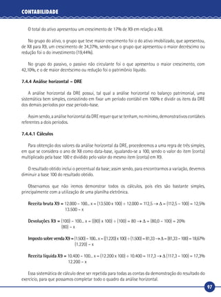 97
CONTABILIDADE
O total do ativo apresentou um crescimento de 17% de X9 em relação a X8.
No grupo do ativo, o grupo que teve maior crescimento foi o do ativo imobilizado, que apresentou,
de X8 para X9, um crescimento de 34,37%, sendo que o grupo que apresentou o maior decréscimo ou
redução foi o do investimento (19,44%).
No grupo do passivo, o passivo não circulante foi o que apresentou o maior crescimento, com
42,10%, e o de maior decréscimo ou redução foi o patrimônio líquido.
7.4.4 Análise horizontal – DRE
A análise horizontal da DRE possui, tal qual a análise horizontal no balanço patrimonial, uma
sistemática bem simples, consistindo em fixar um período contábil em 100% e dividir os itens da DRE
dos demais períodos por esse período‑base.
Assim sendo, a análise horizontal da DRE requer que se tenham, no mínimo, demonstrativos contábeis
referentes a dois períodos.
7.4.4.1 Cálculos
Para obtenção dos valores da análise horizontal da DRE, procederemos a uma regra de três simples,
em que se considera o ano de X8 como data‑base, igualando‑se a 100, sendo o valor do item (conta)
multiplicado pela base 100 e dividido pelo valor do mesmo item (conta) em X9.
O resultado obtido inclui o percentual da base; assim sendo, para encontrarmos a variação, devemos
diminuir a base 100 do resultado obtido.
Observamos que não iremos demonstrar todos os cálculos, pois eles são bastante simples,
principalmente com a utilização de uma planilha eletrônica.
Receita bruta X9 = 12.000 – 100... x = (13.500 x 100) ÷ 12.000 = 112,5 → Δ = (112,5 – 100) = 12,5%
	 13.500 – x
Devoluções X9 = (100) – 100... x = ((80) x 100) ÷ (100) = 80 → Δ = (80,0 – 100) = 20%
	 (80) – x
Imposto sobre venda X9 =(1.500)–100...x=((1.220)x100)÷(1.500)=81,33→Δ=(81,33–100)=18,67%
	 (1.220) – x
Receita líquida X9 = 10.400 – 100... x = (12.200 x 100) ÷ 10.400 = 117,3 → Δ (117,3 – 100) = 17,3%
	 12.200 – x
Essa sistemática de cálculo deve ser repetida para todas as contas da demonstração do resultado do
exercício, para que possamos completar todo o quadro da análise horizontal.
 