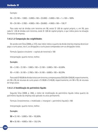 100
Unidade IV
Exemplo:
X8 = ((3.100 + 1.900) ÷ 5.000) x 100 = ((5.000) ÷ 5.000) x 100 = 1 x 100 = 100%
X9 = ((4.100 + 2.700) ÷ 4.900) x 100 = ((6.800) ÷ 4.900) x 100 = 138,77
Para cada real de dívidas com terceiros em X8, existe $ 1,00 de capital próprio, e, em X9, para
cada $  1,38 de dívidas com terceiros, existe $ 1,00 de capital próprio, o que indica piora na situação
financeira da empresa.
7.4.5.1.2 Composição das exigibilidades
De acordo com Silva (2008, p. 272), esse índice indica o quanto da dívida total da empresa deverá ser
pago a curto prazo, isto é, as obrigações a curto prazo comparadas com as obrigações totais.
Fórmula: (passivo circulante ÷ capitais de terceiros) x 100
Interpretação: quanto menor, melhor.
Exemplo:
X8 = 3.100 ÷ (3.100 + 1.900) x 100 = (3.100 ÷ 5.000) x 100 = 62,00%
X9 = 4.100 ÷ (4.100 + 2.700) x 100 = (4.100 ÷ 6.800) x 100 = 60,29%
Paracada$100,00dedívidastotaiscomterceiros,aempresapossui$62,00e$60,00,respectivamente,
em X8 e X9, de recursos de curto prazo e $ 38,00 e $ 40,00, respectivamente, em X8 e X9, de recursos
de longo prazo.
7.4.5.1.3 Imobilização do patrimônio líquido
Segundo Silva (2008, p. 266), o índice de imobilização do patrimônio líquido indica quanto do
patrimônio líquido da empresa está aplicado no ativo permanente.
Fórmula: (investimentos + imobilizado + intangível ÷ patrimônio líquido) x 100
Interpretação: quanto menor, melhor.
Exemplo:
X8 = (5.140 ÷ 5.000) x 100 = 102,80%
X9 = (6.180 ÷ 4.900) x 100 = 126,12%
 