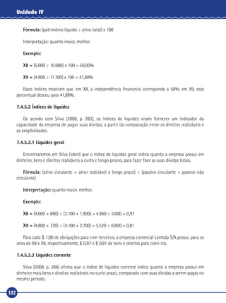 102
Unidade IV
Fórmula: (patrimônio líquido ÷ ativo total) x 100
Interpretação: quanto maior, melhor.
Exemplo:
X8 = (5.000 ÷ 10.000) x 100 = 50,00%
X9 = (4.900 ÷ 11.700) x 100 = 41,88%
Esses índices mostram que, em X8, a independência financeira corresponde a 50%; em X9, esse
percentual desceu para 41,88%.
7.4.5.2 Índices de liquidez
De acordo com Silva (2008, p. 283), os índices de liquidez visam fornecer um indicador da
capacidade da empresa de pagar suas dívidas, a partir da comparação entre os direitos realizáveis e
as exigibilidades.
7.4.5.2.1 Liquidez geral
Encontraremos em Silva (idem) que o índice de liquidez geral indica quanto a empresa possui em
dinheiro, bens e direitos realizáveis a curto e longo prazos, para fazer face as suas dívidas totais.
Fórmula: (ativo circulante + ativo realizável a longo prazo) ÷ (passivo circulante + passivo não
circulante)
Interpretação: quanto maior, melhor.
Exemplo:
X8 = (4.000 + 860) ÷ (3.100 + 1.900) = 4.860 ÷ 5.000 = 0,97
X9 = (4.800 + 720) ÷ (4.100 + 2.700) = 5.520 ÷ 6.800 = 0,81
Para cada $ 1,00 de obrigações para com terceiros, a empresa comercial Lambda S/A possui, para os
anos de X8 e X9, respectivamente, $ 0,97 e $ 0,81 de bens e direitos para cobri‑los.
7.4.5.2.2 Liquidez corrente
Silva (2008, p. 286) afirma que o índice de liquidez corrente indica quanto a empresa possui em
dinheiro mais bens e direitos realizáveis no curto prazo, comparado com suas dívidas a serem pagas no
mesmo período.
 