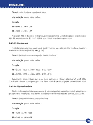 103
CONTABILIDADE
Fórmula: ativo circulante ÷ passivo circulante
Interpretação: quanto maior, melhor.
Exemplo:
X8 = 4.000 ÷ 3.100 = 1,29
X9 = 4.800 ÷ 4.100 = 1,17
Para cada $ 1,00 de dívidas de curto prazo, a empresa comercial Lambda S/A possui, para os anos de
X8 e X9, respectivamente, $ 1,29 e $ 1,17 de bens e direitos, também de curto prazo.
7.4.5.2.3 Liquidez seca
Esse índice diferencia‑se do quociente de liquidez corrente por excluir, do ativo circulante, os valores
referentes aos estoques (SANTOS, 2005, p.180).
Fórmula: (ativo circulante – estoques) ÷ passivo circulante
Interpretação: quanto maior, melhor.
Exemplo:
X8 = (4.000 – 1.500) ÷ 3.100 = 2.500 ÷ 3.100 = 0,80
X9 = (4.800 – 1.600) ÷ 4.100 = 3.200 ÷ 4.100 = 0,78
Os quocientes obtidos indicam que, se não forem realizados os estoques, a Lambda S/A terá $ 0,80 e
0,78 de bens e direitos a curto prazo, para fazer frente a cada $ 1,00 de obrigações, também a curto prazo.
7.4.5.2.4 Liquidez imediata
O índice de liquidez imediata mede o volume de valores disponíveis (caixas, bancos, aplicações de curto
prazo) mantido pela empresa para atender as suas exigibilidades mais imediatas (SANTOS, 2005, p.180).
Fórmula: (disponibilidades) ÷ passivo circulante
Interpretação: quanto maior, melhor.
Exemplo:
X8 = 1.200 ÷ 3.100 = 0,39
X9 = 1.400 ÷ 4.100 = 0,34
 
