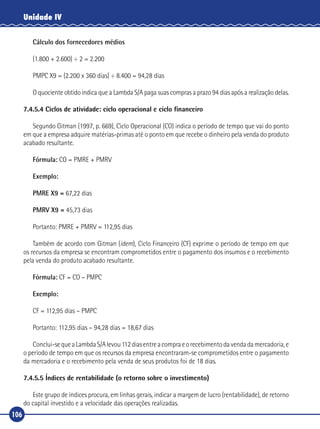 106
Unidade IV
Cálculo dos fornecedores médios
(1.800 + 2.600) ÷ 2 = 2.200
PMPC X9 = (2.200 x 360 dias) ÷ 8.400 = 94,28 dias
O quociente obtido indica que a Lambda S/A paga suas compras a prazo 94 dias após a realização delas.
7.4.5.4 Ciclos de atividade: ciclo operacional e ciclo financeiro
Segundo Gitman (1997, p. 669), Ciclo Operacional (CO) indica o período de tempo que vai do ponto
em que a empresa adquire matérias‑primas até o ponto em que recebe o dinheiro pela venda do produto
acabado resultante.
Fórmula: CO = PMRE + PMRV
Exemplo:
PMRE X9 = 67,22 dias
PMRV X9 = 45,73 dias
Portanto: PMRE + PMRV = 112,95 dias
Também de acordo com Gitman (idem), Ciclo Financeiro (CF) exprime o período de tempo em que
os recursos da empresa se encontram comprometidos entre o pagamento dos insumos e o recebimento
pela venda do produto acabado resultante.
Fórmula: CF = CO – PMPC
Exemplo:
CF = 112,95 dias – PMPC
Portanto: 112,95 dias – 94,28 dias = 18,67 dias
Conclui‑sequeaLambdaS/Alevou112diasentreacompraeorecebimentodavendadamercadoria,e
o período de tempo em que os recursos da empresa encontraram‑se comprometidos entre o pagamento
da mercadoria e o recebimento pela venda de seus produtos foi de 18 dias.
7.4.5.5 Índices de rentabilidade (o retorno sobre o investimento)
Este grupo de índices procura, em linhas gerais, indicar a margem de lucro (rentabilidade), de retorno
do capital investido e a velocidade das operações realizadas.
 