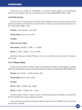 107
CONTABILIDADE
Considera‑se que a análise de rentabilidade é o principal relatório baseado nas demonstrações
financeiras de que podem fazer uso os dirigentes de uma empresa (MATARAZZO, 2003, p. 389).
7.4.5.6 Giro do ativo
O giro do ativo é um dos principais indicadores da atividade da empresa. Estabelece relação entre as
vendas do período e os investimentos totais efetuados na empresa, que estão representados pelo ativo
total médio (SILVA, 2008, p. 235).
Fórmula: vendas líquidas ÷ ativo médio
Interpretação: quanto maior, melhor
Exemplo:
Cálculo do ativo médio
Ativo médio = (10.000 + 11.700) ÷ 2 = 10.850
GA X9 = 12.200 ÷ 10.850 = 1,12 ou 112,44%
Esse índice indica que a Lambda S/A girou 1,12 vez no ano de X9 seus ativos médios em relação às
suas vendas.
7.4.5.7 Margem líquida
O índice de retorno sobre as vendas compara o lucro líquido em relação às vendas líquidas do período,
fornecendoopercentualdelucroqueaempresaestáobtendoemrelaçãoaoseufaturamento(SILVA,2008,p.237).
Fórmula: (lucro líquido ÷ vendas líquidas) x 100
Interpretação: quanto maior, melhor.
Exemplo:
ML X8 = (900 ÷ 10.400) x 100 = 8,65%
ML X9 = (1.600 ÷ 12.200) x 100 = 13,11%
Os índices obtidos indicam o quanto “sobrou” da receita gerada pela Lambda S/A nos anos de X8 e
X9, após a dedução dos custos e despesas incorridos.
Temos então que, para cada real vendido em X8 e X9, respectivamente, há $ 0,08 e $ 0,13 convertidos
em lucro para a empresa.
 
