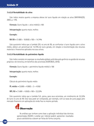 108
Unidade IV
7.4.5.8 Rentabilidade do ativo
Este índice mostra quanto a empresa obteve de lucro líquido em relação ao ativo (MATARAZZO,
2003, p. 179).
Fórmula: (lucro líquido ÷ ativo médio) x 100
Interpretação: quanto maior, melhor.
Exemplo:
RA X9 = (1.600 ÷ 10.850) x 100 = 14,74%
Este quociente indica que a Lambda S/A, no ano de X9, ao confrontar o lucro líquido com o ativo
médio, obteve um percentual de 14,74% do lucro gerado, em relação à movimentação dos recursos
materiais e financeiros aplicados nos seus ativos.
7.4.5.9 Rentabilidade do patrimônio líquido
Este índice consiste em expressar os resultados globais auferidos pela gerência na gestão de recursos
próprios e de terceiros, em benefício dos acionistas (IUDÍCIBUS, 2010).
Fórmula: (lucro líquido ÷ patrimônio líquido médio) x 100
Interpretação: quanto maior, melhor.
Exemplo:
Cálculo do patrimônio líquido médio
PL médio = (5.000 + 4.900) ÷ 2 = 4.950
RPL X9 = (1.600 ÷ 4.950) x 100 = 32,32%
Este quociente indica que a Lambda S.A., gerou, para seus acionistas, um rendimento de 32,32%
de lucro no ano de X9. Esta taxa pode ser comparada, por exemplo, com as taxas de juros pagas pelo
mercado financeiro em aplicações de renda fixa no mesmo período.
Observação
As análises que tenham como base a aplicação individual das técnicas
apresentadas (AV/AH e análise por índices) podem apresentar resultados
pouco satisfatórios e devem ser feitas de forma conjunta.
 