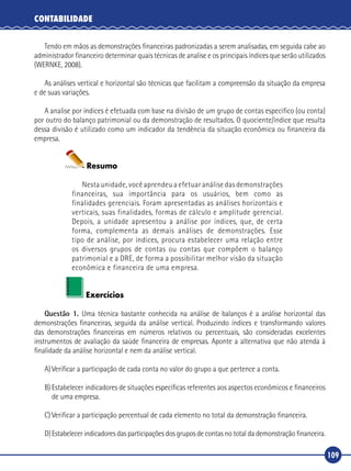 109
CONTABILIDADE
Tendo em mãos as demonstrações financeiras padronizadas a serem analisadas, em seguida cabe ao
administrador financeiro determinar quais técnicas de analise e os principais índices que serão utilizados
(WERNKE, 2008).
As análises vertical e horizontal são técnicas que facilitam a compreensão da situação da empresa
e de suas variações.
A analise por índices é efetuada com base na divisão de um grupo de contas especifico (ou conta)
por outro do balanço patrimonial ou da demonstração de resultados. O quociente/índice que resulta
dessa divisão é utilizado como um indicador da tendência da situação econômica ou financeira da
empresa.
Resumo
Nesta unidade, você aprendeu a efetuar análise das demonstrações
financeiras, sua importância para os usuários, bem como as
finalidades gerenciais. Foram apresentadas as análises horizontais e
verticais, suas finalidades, formas de cálculo e amplitude gerencial.
Depois, a unidade apresentou a análise por índices, que, de certa
forma, complementa as demais análises de demonstrações. Esse
tipo de análise, por índices, procura estabelecer uma relação entre
os diversos grupos de contas ou contas que compõem o balanço
patrimonial e a DRE, de forma a possibilitar melhor visão da situação
econômica e financeira de uma empresa.
Exercícios
Questão 1. Uma técnica bastante conhecida na análise de balanços é a análise horizontal das
demonstrações financeiras, seguida da análise vertical. Produzindo índices e transformando valores
das demonstrações financeiras em números relativos ou percentuais, são consideradas excelentes
instrumentos de avaliação da saúde financeira de empresas. Aponte a alternativa que não atenda à
finalidade da análise horizontal e nem da análise vertical.
A)	Verificar a participação de cada conta no valor do grupo a que pertence a conta.
B)	Estabelecer indicadores de situações específicas referentes aos aspectos econômicos e financeiros
de uma empresa.
C)	Verificar a participação percentual de cada elemento no total da demonstração financeira.
D)	Estabelecer indicadores das participações dos grupos de contas no total da demonstração financeira.
 