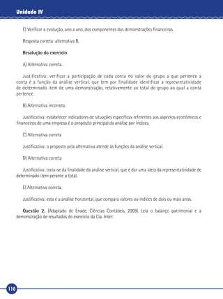 110
Unidade IV
E)	Verificar a evolução, ano a ano, dos componentes das demonstrações financeiras.
Resposta correta: alternativa B.
Resolução do exercício
A) Alternativa correta.
Justificativa: verificar a participação de cada conta no valor do grupo a que pertence a
conta é a função da análise vertical, que tem por finalidade identificar a representatividade
de determinado item de uma demonstração, relativamente ao total do grupo ao qual a conta
pertence.
B) Alternativa incorreta.
Justificativa: estabelecer indicadores de situações específicas referentes aos aspectos econômicos e
financeiros de uma empresa é o propósito principal da análise por índices.
C) Alternativa correta
Justificativa: o proposto pela alternativa atende às funções da análise vertical.
D) Alternativa correta
Justificativa: trata‑se da finalidade da análise vertical, que é dar uma ideia da representatividade de
determinado item perante o total.
E) Alternativa correta.
Justificativa: esta é a análise horizontal, que compara valores ou índices de dois ou mais anos.
Questão 2. (Adaptado de Enade, Ciências Contábeis, 2009). Leia o balanço patrimonial e a
demonstração de resultados do exercício da Cia. Inter:
 