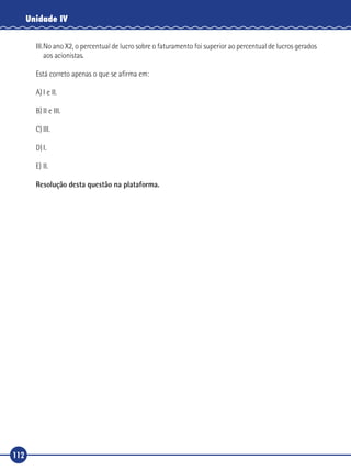 112
Unidade IV
III.	No ano X2, o percentual de lucro sobre o faturamento foi superior ao percentual de lucros gerados
aos acionistas.
Está correto apenas o que se afirma em:
A)	I e II.
B)	II e III.
C)	III.
D)	I.
E)	II.
Resolução desta questão na plataforma.
 
