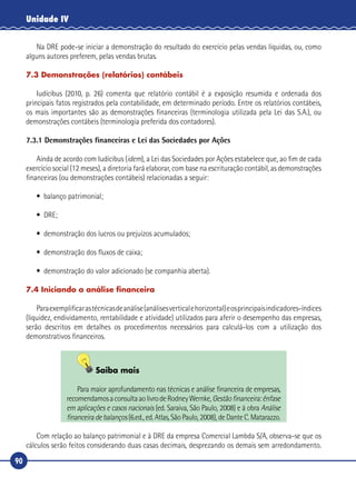 90
Unidade IV
Na DRE pode‑se iniciar a demonstração do resultado do exercício pelas vendas líquidas, ou, como
alguns autores preferem, pelas vendas brutas.
7.3 Demonstrações (relatórios) contábeis
Iudícibus (2010, p. 26) comenta que relatório contábil é a exposição resumida e ordenada dos
principais fatos registrados pela contabilidade, em determinado período. Entre os relatórios contábeis,
os mais importantes são as demonstrações financeiras (terminologia utilizada pela Lei das S.A.), ou
demonstrações contábeis (terminologia preferida dos contadores).
7.3.1 Demonstrações financeiras e Lei das Sociedades por Ações
Ainda de acordo com Iudícibus (idem), a Lei das Sociedades por Ações estabelece que, ao fim de cada
exercício social (12 meses), a diretoria fará elaborar, com base na escrituração contábil, as demonstrações
financeiras (ou demonstrações contábeis) relacionadas a seguir:
•	 balanço patrimonial;
•	DRE;
•	 demonstração dos lucros ou prejuízos acumulados;
•	 demonstração dos fluxos de caixa;
•	 demonstração do valor adicionado (se companhia aberta).
7.4 Iniciando a análise financeira
Paraexemplificarastécnicasdeanálise(análisesverticalehorizontal)eosprincipaisindicadores‑índices
(liquidez, endividamento, rentabilidade e atividade) utilizados para aferir o desempenho das empresas,
serão descritos em detalhes os procedimentos necessários para calculá‑los com a utilização dos
demonstrativos financeiros.
Saiba mais
Para maior aprofundamento nas técnicas e análise financeira de empresas,
recomendamosaconsultaaolivrodeRodneyWernke,Gestãofinanceira:ênfase
em aplicações e casos nacionais (ed. Saraiva, São Paulo, 2008) e à obra Análise
financeira de balanços (6.ed., ed. Atlas, São Paulo, 2008), de Dante C. Matarazzo.
Com relação ao balanço patrimonial e à DRE da empresa Comercial Lambda S/A, observa‑se que os
cálculos serão feitos considerando duas casas decimais, desprezando os demais sem arredondamento.
 