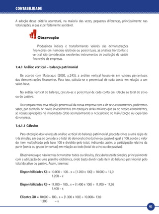 91
CONTABILIDADE
A adoção desse critério acarretará, na maioria das vezes, pequenas diferenças, principalmente nas
totalizações, o que é perfeitamente aceitável.
Observação
Produzindo índices e transformando valores das demonstrações
financeiras em números relativos ou percentuais, as análises horizontal e
vertical são consideradas excelentes instrumentos de avaliação da saúde
financeira de empresas.
7.4.1 Análise vertical – balanço patrimonial
De acordo com Matarazzo (2003, p.243), a análise vertical baseia‑se em valores percentuais
das demonstrações financeiras. Para isso, calcula‑se o percentual de cada conta em relação a um
valor‑base.
Na análise vertical do balanço, calcula‑se o percentual de cada conta em relação ao total do ativo
ou do passivo.
Ao compararmos essa relação percentual da nossa empresa com a de seus concorrentes, poderemos
saber, por exemplo, se novos investimentos em estoques serão maiores que os de nossos concorrentes,
se nossas aplicações no imobilizado estão acompanhando a necessidade de manutenção ou expansão
da empresa.
7.4.1.1 Cálculos
Para obtenção dos valores da análise vertical do balanço patrimonial, procederemos a uma regra de
três simples, em que se considera o total do demonstrativo (ativo ou passivo) igual a 100, sendo o valor
do item multiplicado pela base 100 e dividido pelo total, indicando, assim, a participação relativa da
parte (conta ou grupo de contas) em relação ao todo (total do ativo ou do passivo).
Observamos que não iremos demonstrar todos os cálculos, eles são bastante simples, principalmente
com a utilização de uma planilha eletrônica, onde basta dividir cada item do balanço patrimonial pelo
total do ativo ou passivo. Assim, teremos:
Disponibilidades X8 = 10.000 – 100... x = (1.200 x 100) ÷ 10.000 = 12,0
	 1.200 – x
Disponibilidades X9 = 11.700 – 100... x = (1.400 x 100) ÷ 11.700 = 11,96
	 1.400 – x
Clientes X8 = 10.000 – 100... x = (1.300 x 100) ÷ 10.000= 13,0
	 1.300	 – x
 