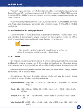 95
CONTABILIDADE
Observando o quadro completo com referência à análise vertical, podemos destacar que, na empresa
Comercial Lambda S/A, o lucro líquido nos exercícios de X8 e X9 correspondem a 7,59 e 11,85% da receita
bruta, logo, 92,5% e 88,15% foram, respectivamente nestes mesmos exercícios sociais, consumidos por
custos e despesas.
Olucrobrutocorresponde,nosexercíciosdeX8eX9,respectivamente,a26,66%e28,88%,mostrando
uma elevação. Quanto às despesas operacionais, todas apresentam redução de X8 para X9 em relação à
receita bruta.
7.4.3 Análise horizontal – balanço patrimonial
A análise horizontal, ou análise de evolução, ou de tendência, semelhante à análise vertical, possui
uma sistemática de cálculo bastante simples, consistindo em fixar um período contábil em 100% e
dividir os itens do balanço patrimonial dos demais períodos por esse período‑base.
Lembrete
Para proceder à análise horizontal é necessário que se tenham, no
mínimo, demonstrativos contábeis referentes a dois períodos.
7.4.3.1 Cálculos
Para obtenção dos valores da análise horizontal do balanço patrimonial, procederemos a uma regra
de três simples, em que se considera o ano de X8 como data‑base, igualando‑se a 100, sendo o valor do
item (conta ou grupo de contas) multiplicado pela base 100 e dividido pelo valor do mesmo item em X9.
O resultado obtido inclui o percentual da base; assim sendo, para encontrarmos a variação, devemos
diminuir a base 100 do resultado obtido.
Observamos que não iremos demonstrar todos os cálculos, pois eles são bastante simples,
principalmente com a utilização de uma planilha eletrônica.
Disponibilidades X9 = 1.200 – 100... x = (1.400 x 100) ÷ 1.200 = 116,66 → Δ = (116,66 – 100) = 16,66%
	 1.400 – x
Clientes X9 = 1.300 – 100... x = (1.800 x 100) ÷ 1.300 = 138,46 → Δ = (138,46 – 100) = 38,46%
	 1.800 – x
Estoques X9 = 1.500 – 100... x = (1.600 x 100) ÷ 1.500 = 106,66 → Δ = (106,66 – 100) = 6,66%
	 1.600 – x
Total circulante X9 = 4.000 – 100... x = (4.800 x 100) ÷ 4.000 = 120,0 → Δ = 120,0 – 100) = 20%
	 4.800 – x
 