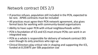 Network contract DES 2/3
• If practice refuses, population still included in the PCN, expected to
be rare. APMS contracts must be included
• All practices must agree their PCN network agreement, also gives
formal basis for working with community-based organisations
• Ability to have super PCN with virtual neighbourhoods within
• PCN is foundation of ICS and ICS must ensure PCNs can work in an
integrated way
• PCN as a whole is responsible for delivery of network contract DES
even though its only practices who sign up
• Clinical Directors play critical role in shaping and supporting the ICS,
funded at 0.25WTE per 50k population size
 
