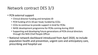 Network contract DES 3/3
• PCN external support
• Clinical director funding and template JD
• PCN funding of £1.50 per head, funded by CCGs
• CCGs to continue to provide support in kind for PCNs
• NHSE development programme for PCNs coming during 2019
• Supporting and developing future generations of PCN clinical directors
through the NHS Chief People Officer
• National network dashboard introduced from April 2020, to include
population health and prevention, urgent care and anticipatory care,
prescribing and hospital use
 