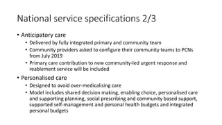 National service specifications 2/3
• Anticipatory care
• Delivered by fully integrated primary and community team
• Community providers asked to configure their community teams to PCNs
from July 2019
• Primary care contribution to new community-led urgent response and
reablement service will be included
• Personalised care
• Designed to avoid over-medicalising care
• Model includes shared decision making, enabling choice, personalised care
and supporting planning, social prescribing and community based support,
supported self-management and personal health budgets and integrated
personal budgets
 