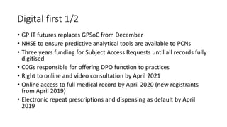 Digital first 1/2
• GP IT futures replaces GPSoC from December
• NHSE to ensure predictive analytical tools are available to PCNs
• Three years funding for Subject Access Requests until all records fully
digitised
• CCGs responsible for offering DPO function to practices
• Right to online and video consultation by April 2021
• Online access to full medical record by April 2020 (new registrants
from April 2019)
• Electronic repeat prescriptions and dispensing as default by April
2019
 