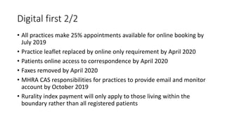 Digital first 2/2
• All practices make 25% appointments available for online booking by
July 2019
• Practice leaflet replaced by online only requirement by April 2020
• Patients online access to correspondence by April 2020
• Faxes removed by April 2020
• MHRA CAS responsibilities for practices to provide email and monitor
account by October 2019
• Rurality index payment will only apply to those living within the
boundary rather than all registered patients
 