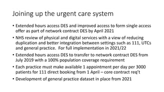 Joining up the urgent care system
• Extended hours access DES and improved access to form single access
offer as part of network contract DES by April 2021
• NHS review of physical and digital services with a view of reducing
duplication and better integration between settings such as 111, UTCs
and general practice. For full implementation in 2021/22
• Extended hours access DES to transfer to network contract DES from
July 2019 with a 100% population coverage requirement
• Each practice must make available 1 appointment per day per 3000
patients for 111 direct booking from 1 April – core contract req’t
• Development of general practice dataset in place from 2021
 