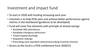 Investment and impact fund
• To start in 2020 with funding increasing each year
• Intention is to help PCNs plan and achieve better performance against
metrics in the dashboard (guidance to be developed)
• Fund will cover five elements with principle of shared savings:
• Avoidable A&E attendances
• Avoidable emergency admissions
• Timely hospital discharge
• Outpatient redesign
• Prescribing costs (standard national prescribing incentive scheme)
• Access to the fund is a PCN entitlement from 2020/21
 