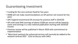 Guaranteeing investment
• Funding for the core contract fixed for five years
• DDRB will not make recommendations on GP partner net income for five
years
• GPC England recommend 2% increase for practice staff in 2019/20
• GPs with total NHS earnings of above £150k per annum will be listed by
name and earnings in a new national publication starting with 2019/20
income
• Premises review will be published in March 2019 with commitment to
implementation
• “Most local contracts for enhanced services will normally be added to the
network contract DES”. CCGs to discuss with LMCs
 