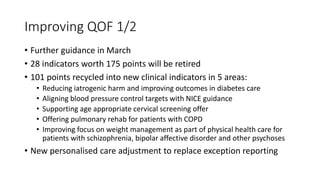 Improving QOF 1/2
• Further guidance in March
• 28 indicators worth 175 points will be retired
• 101 points recycled into new clinical indicators in 5 areas:
• Reducing iatrogenic harm and improving outcomes in diabetes care
• Aligning blood pressure control targets with NICE guidance
• Supporting age appropriate cervical screening offer
• Offering pulmonary rehab for patients with COPD
• Improving focus on weight management as part of physical health care for
patients with schizophrenia, bipolar affective disorder and other psychoses
• New personalised care adjustment to replace exception reporting
 