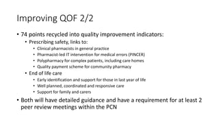 Improving QOF 2/2
• 74 points recycled into quality improvement indicators:
• Prescribing safety, links to:
• Clinical pharmacists in general practice
• Pharmacist-led IT intervention for medical errors (PINCER)
• Polypharmacy for complex patients, including care homes
• Quality payment scheme for community pharmacy
• End of life care
• Early identification and support for those in last year of life
• Well planned, coordinated and responsive care
• Support for family and carers
• Both will have detailed guidance and have a requirement for at least 2
peer review meetings within the PCN
 