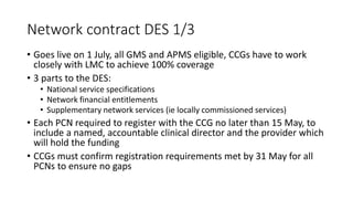 Network contract DES 1/3
• Goes live on 1 July, all GMS and APMS eligible, CCGs have to work
closely with LMC to achieve 100% coverage
• 3 parts to the DES:
• National service specifications
• Network financial entitlements
• Supplementary network services (ie locally commissioned services)
• Each PCN required to register with the CCG no later than 15 May, to
include a named, accountable clinical director and the provider which
will hold the funding
• CCGs must confirm registration requirements met by 31 May for all
PCNs to ensure no gaps
 
