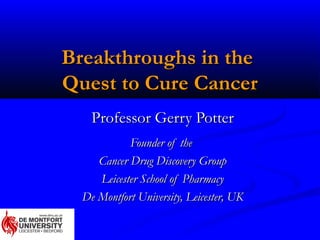 Breakthroughs in the
Quest to Cure Cancer
    Professor Gerry Potter
            Founder of the
     Cancer Drug Discovery Group
     Leicester School of Pharmacy
  De Montfort University, Leicester, UK
 