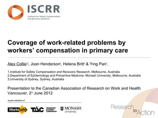 Coverage of work-related problems by
workers’ compensation in primary care
Alex Collie1,2
, Joan Henderson3
, Helena Britt3
& Ying Pan3
.
1.Institute for Safety Compensation and Recovery Research, Melbourne, Australia
2.Department of Epidemiology and Preventive Medicine, Monash University, Melbourne, Australia
3.University of Sydney, Sydney, Australia
Presentation to the Canadian Association of Research on Work and Health
Vancouver, 2nd
June 2012
 
