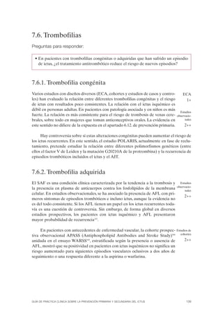 7.6. Trombofilias
Preguntas para responder:

  • En pacientes con trombofilias congénitas o adquiridas que han sufrido un episodio
    de ictus, ¿el tratamiento antitrombótico reduce el riesgo de nuevos episodios?



7.6.1. Trombofilia congénita
Varios estudios con diseños diversos (ECA, cohortes y estudios de casos y contro-         ECA
les) han evaluado la relación entre diferentes trombofilias congénitas y el riesgo           1+
de ictus con resultados poco consistentes. La relación con el ictus isquémico es
débil en personas adultas. En pacientes con patología asociada y en niños es más
                                                                                        Estudios
fuerte. La relación es más consistente para el riesgo de trombosis de venas cere-     observacio-
brales, sobre todo en mujeres que toman anticonceptivos orales. La evidencia en             nales
este sentido no difiere de la expuesta en el apartado 6.12. de prevención primaria.        2++

      Hay controversia sobre si estas alteraciones congénitas pueden aumentar el riesgo de
los ictus recurrentes. En este sentido, el estudio POLARIS, actualmente en fase de reclu-
tamiento, pretende estudiar la relación entre diferentes polimorfismos genéticos (entre
ellos el factor V de Leiden y la mutación G20210A de la protrombina) y la recurrencia de
episodios trombóticos incluidos el ictus y el AIT.


7.6.2. Trombofilia adquirida
El SAF es una condición clínica caracterizada por la tendencia a la trombosis y         Estudios
                                                                                      observacio-
la presencia en plasma de anticuerpos contra los fosfolípidos de la membrana                nales
celular. En estudios observacionales, se ha asociado la presencia de AFL con pri-
                                                                                           2++
meros síntomas de episodios trombóticos e incluso ictus, aunque la evidencia no
es del todo consistente. Si los AFL tienen un papel en los ictus recurrentes toda-
vía es una cuestión de controversia. Sin embargo, de forma global en diversos
estudios prospectivos, los pacientes con ictus isquémico y AFL presentaron
mayor probabilidad de recurrencia322.

     En pacientes con antecedentes de enfermedad vascular, la cohorte prospec-        Estudios de
                                                                                         cohortes
tiva observacional APASS (Antiphospholipid Antibodies and Stroke Study)548
anidada en el ensayo WARSS549, estratificada según la presencia o ausencia de              2++
AFL, mostró que su positividad en pacientes con ictus isquémicos no significa un
riesgo aumentado para siguientes episodios vasculares oclusivos a dos años de
seguimiento o una respuesta diferente a la aspirina o warfarina.




GUÍA DE PRÁCTICA CLÍNICA SOBRE LA PREVENCIÓN PRIMARIA Y SECUNDARIA DEL ICTUS                 139
 
