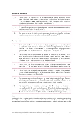 Resumen de la evidencia


   1++         En pacientes con antecedentes de ictus isquémico o ataque isquémico transi-
               torio y con un grado moderado-severo de estenosis de la arteria carótida
               (>50% de valores NASCET), la endarterectomía carotídea se ha mostrado
               beneficiosa, sobre todo si se practica precozmente583.

   1++         El tratamiento con antiagregantes tras una endarterectomía carotídea mues-
               tra una reducción del riesgo de ictus456.

    1+         En la mayoría de los pacientes, la endarterectomía carotídea ha mostrado
               resultados superiores a las intervenciones endovasculares459-461.


Recomendaciones


    A          Se recomienda la endarterectomía carotídea en pacientes con ictus isquémi-
               co de menos de 6 meses de evolución y estenosis importante de la arteria
               carótida (70% a 99%, valores NASCET) siempre y cuando el equipo quirúr-
               gico acredite una morbimortalidad perioperatoria inferior al 6%.

     B         En pacientes con ictus isquémico de menos de 6 meses de evolución y este-
               nosis moderada de la arteria carótida (50% a 69%, valores NASCET), se
               debe considerar la endarterectomía carotídea dependiendo de factores como
               el sexo, la edad y la presencia de otras comorbilidades.

    A          En pacientes con estenosis ligera de la arteria carótida (inferior al 50%, valo-
               res NASCET) no se recomienda la práctica de una endarterectomía carotídea.

     B         En pacientes con ictus isquémico o ataque isquémico transitorio no discapa-
               citante e indicación quirúrgica se recomienda realizar la intervención en las
               2 primeras semanas tras el episodio.

    A          En pacientes que no son tributarios de intervención se recomienda el trata-
               miento con antiagregantes tras la endarterectomía carotídea, además de la
               intervención intensiva sobre los otros factores de riesgo vascular.

     B         No se recomienda de forma rutinaria la práctica de técnicas endovasculares
               con implantación de stent. Las indicaciones deben individualizarse en pacien-
               tes con alto riesgo quirúrgico si existen dificultades técnicas para la práctica
               de una endarterectomía carotídea o en el contexto de un ensayo clínico.

Nota:
La información sobre la seguridad de la EAC, tratamiento antiagregante tras la intervención y tratamiento endovascular no
difieren de lo expuesto en el apartado de estenosis asintomáticas de la arteria carótida. Para la síntesis de la evidencia y la
elaboración de las recomendaciones expuestas a continuación hay que considerar la evidencia expuesta en dicho apartado.




GUÍA DE PRÁCTICA CLÍNICA SOBRE LA PREVENCIÓN PRIMARIA Y SECUNDARIA DEL ICTUS                                               151
 