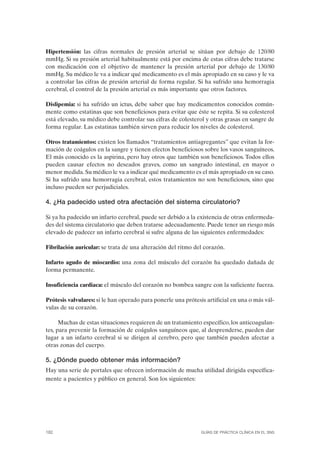 Hipertensión: las cifras normales de presión arterial se sitúan por debajo de 120/80
mmHg. Si su presión arterial habitualmente está por encima de estas cifras debe tratarse
con medicación con el objetivo de mantener la presión arterial por debajo de 130/80
mmHg. Su médico le va a indicar qué medicamento es el más apropiado en su caso y le va
a controlar las cifras de presión arterial de forma regular. Si ha sufrido una hemorragia
cerebral, el control de la presión arterial es más importante que otros factores.

Dislipemia: si ha sufrido un ictus, debe saber que hay medicamentos conocidos común-
mente como estatinas que son beneficiosos para evitar que éste se repita. Si su colesterol
está elevado, su médico debe controlar sus cifras de colesterol y otras grasas en sangre de
forma regular. Las estatinas también sirven para reducir los niveles de colesterol.

Otros tratamientos: existen los llamados “tratamientos antiagregantes” que evitan la for-
mación de coágulos en la sangre y tienen efectos beneficiosos sobre los vasos sanguíneos.
El más conocido es la aspirina, pero hay otros que también son beneficiosos. Todos ellos
pueden causar efectos no deseados graves, como un sangrado intestinal, en mayor o
menor medida. Su médico le va a indicar qué medicamento es el más apropiado en su caso.
Si ha sufrido una hemorragia cerebral, estos tratamientos no son beneficiosos, sino que
incluso pueden ser perjudiciales.

4. ¿Ha padecido usted otra afectación del sistema circulatorio?

Si ya ha padecido un infarto cerebral, puede ser debido a la existencia de otras enfermeda-
des del sistema circulatorio que deben tratarse adecuadamente. Puede tener un riesgo más
elevado de padecer un infarto cerebral si sufre alguna de las siguientes enfermedades:

Fibrilación auricular: se trata de una alteración del ritmo del corazón.

Infarto agudo de miocardio: una zona del músculo del corazón ha quedado dañada de
forma permanente.

Insuficiencia cardiaca: el músculo del corazón no bombea sangre con la suficiente fuerza.

Prótesis valvulares: si le han operado para ponerle una prótesis artificial en una o más vál-
vulas de su corazón.

      Muchas de estas situaciones requieren de un tratamiento específico, los anticoagulan-
tes, para prevenir la formación de coágulos sanguíneos que, al desprenderse, pueden dar
lugar a un infarto cerebral si se dirigen al cerebro, pero que también pueden afectar a
otras zonas del cuerpo.

5. ¿Dónde puedo obtener más información?
Hay una serie de portales que ofrecen información de mucha utilidad dirigida específica-
mente a pacientes y público en general. Son los siguientes:




182                                                            GUÍAS DE PRÁCTICA CLÍNICA EN EL SNS
 