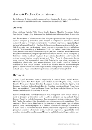Anexo 6. Declaración de intereses
La declaración de intereses de los autores y los revisores se ha llevado a cabo mediante
un formulario predefinido incluido en el manual metodológico del SNS17.


Autores
Sònia Abilleira Castells, Pablo Alonso Coello, Eugenio Marañón Fernández, Esther
Sancristóbal Velasco e Ivan Solà Arnau han declarado ausencia de conflictos de intereses.

José Álvarez Sabin ha recibido financiación para participar en diversos ensayos clínicos y
asistir a congresos y honorarios como ponente en congresos de especialidad. Pedro
Armario García ha recibido honorarios como ponente en congresos de especialidad por
parte de la Sociedad Española y Catalana de hipertensión. Enrique Arrieta Antón ha reci-
bido honorarios para publicaciones y como ponente en congresos de especialidad por
parte de GlaxoSmithKline y MSD. Francesc Xavier Borras Pérez ha recibido honorarios
como ponente de un curso de electrocardiografía por parte de Esteve. Antonio Gil Núñez
ha recibido financiación para participar en varios ensayos clínicos y asistir a congresos y
honorarios como ponente en congresos de especialidad. Juan Carlos Martí Canales ha
recibido honorarios como consultor por parte de Pfizer y Novartis y financiación diversa
como ponente. Ana Morales Ortiz ha recibido financiación para asistir a congresos de
especialidad y honorarios como ponente por parte de sociedades científicas e industria
farmacéutica. Juan Carlos Reverter Calatayud ha recibido becas de investigación por
parte de diversas sociedades científicas y honorarios como ponente en congresos de espe-
cialidad. David Rigau Comas ha trabajado como empleado en Uriach y Salvat.


Revisores
Antònia Agustí Escassany, Jaume Campdelacreu i Fumadó, Pere Cardona Portela,
Meritxell Davins Riu, Jaime Félix Dilme Muñoz, Eduard Diogène Fadini, Joaquim
Enseñat Nora, José Roman Escudero Rodríguez, Arritxu Etxebarria Aguirre, José
Bernardo Escribano Soriano, Ignacio Ferreira González, Luis Javier García Frade, Itziar
Pérez Irazusta, Gaietà Permanyer Miralda, Teresa Puig Reixach y Rafael Rotaeche García
han declarado ausencia de conflictos de interés.

Pedro Aranda Lara ha recibido financiación para participar en varios ensayos clínicos y
asistir a congresos y honorarios como ponente en congresos de especialidad. Carles
Brotons Cuixart ha recibido financiación diversa para asistir a congresos de especialidad.
Luis Castilla Guerra ha recibido financiación para asistir a congresos de especialidad. Álva-
ro Cervera Álvarez ha recibido financiación para asistir a congresos de especialidad por
parte de Sanofi y a cursos por parte de la Sociedad Española de Neurología. Alejandro de
la Sierra Iserte ha recibido financiación diversa para asistir a congresos de especialidad y
programas educativos y honorarios como ponente en congresos de especialidad y como
consultor. María del Carmen Fernández Moreno ha recibido financiación para asistir a con-




188                                                            GUÍAS DE PRÁCTICA CLÍNICA EN EL SNS
 