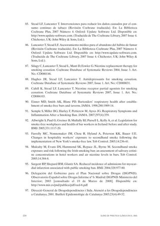 85. Stead LF, Lancaster T. Intervenciones para reducir los daños causados por el con-
      sumo continuo de tabaco (Revisión Cochrane traducida). En: La Biblioteca
      Cochrane Plus, 2007 Número 4. Oxford: Update Software Ltd. Disponible en:
      http://www.update-software.com. (Traducida de The Cochrane Library, 2007 Issue 4.
      Chichester, UK: John Wiley & Sons, Ltd.).
  86. Lancaster T, Stead LF. Asesoramiento médico para el abandono del hábito de fumar
      (Revisión Cochrane traducida). En: La Biblioteca Cochrane Plus, 2007 Número 4.
      Oxford: Update Software Ltd. Disponible en: http://www.update-software.com.
      (Traducida de The Cochrane Library, 2007 Issue 4. Chichester, UK: John Wiley &
      Sons, Ltd.).
  87. Silagy C, Lancaster T, Stead L, Mant D, Fowler G. Nicotine replacement therapy for
      smoking cessation. Cochrane Database of Systematic Reviews 2004, Issue 3. Art.
      No.: CD000146.
  88. Hughes JR, Stead LF, Lancaster T. Antidepressants for smoking cessation.
      Cochrane Database of Systematic Reviews 2007, Issue 1. Art. No.: CD000031.
 89. Cahill K, Stead LF, Lancaster T. Nicotine receptor partial agonists for smoking
     cessation. Cochrane Database of Systematic Reviews 2007, Issue 1. Art. No.:
     CD006103.
  90. Eisner MD, Smith AK, Blanc PD. Bartenders’ respiratory health after establis-
      hment of smoke-free bars and taverns. JAMA. 1998;280:1909-14.
  91. Semple S, Miller BG, Hurley F, Petticrew M, Ayres JG. Respiratory Symptoms and
      Inflammation After a Smoking Ban. JAMA. 2007;297(4):359.
  92. Allwright S, Paul G, Greiner B, Mullally BJ, Pursell L, Kelly A, et al. Legislation for
      smoke-free workplaces and health of bar workers in Ireland: before and after study.
      BMJ. 2005;331:1117-20.
  93. Farrelly MC, Nonnemaker JM, Chou R, Hyland A, Peterson KK, Bauer UE.
      Changes in hospitality workers’ exposure to secondhand smoke following the
      implementation of New York’s smoke-free law. Tob Control. 2005;14:236-41.
  94. Mulcahy M, Evans DS, Hammond SK, Repace JL, Byrne M. Secondhand smoke
      exposure and risk following the Irish smoking ban: an assessment of salivary cotini-
      ne concentrations in hotel workers and air nicotine levels in bars. Tob Control.
      2005;14:384-8.
  95. Sargent RP, Shepard RM, Glantz SA. Reduced incidence of admissions for myocar-
      dial infarction associated with public smoking ban. BMJ. 2004;328:977-80.
  96. Delegación del Gobierno para el Plan Nacional sobre Drogas (DGPND).
      Observatorio Español sobre Drogas Informe nº 6. Madrid: DGPND. Ministerio del
      Interior; 2003 [consultado el 19 de Marzo de 2008]. Disponible en:
      http://www.mir.es/pnd/publica/pdf/oed-6.pdf
  97. Direcció General de Drogodependències i Sida. Atenció a les Drogodependències
      a Catalunya, 2001. Butlletí Epidemiològic de Catalunya 2003;23(4):49-52.




204                                                            GUÍAS DE PRÁCTICA CLÍNICA EN EL SNS
 