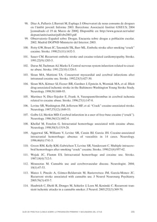 98. Díaz A, Pallarés J, Barruti M, Espluga J. Observatori de nous consums de drogues
      en l’àmbit juvenil: Informe 2003. Barcelona: Associació Institut GNEUS; 2004
      [consultado el 19 de Marzo de 2008]. Disponible en: http://www.gencat.net/salut/
      depsan/units/sanitat/pdf/obs2003.pdf
  99. Observatorio Español sobre Drogas. Encuesta sobre drogas a población escolar.
      2002. Madrid DGPND Ministerio del Interior; 2003.
100. Petty GW, Brust JC, Tatemichi TK, Barr ML. Embolic stroke after smoking “crack”
     cocaine. Stroke. 1990;21(11):1632-5.
101. Sauer CM. Recurrent embolic stroke and cocaine-related cardiomyopathy. Stroke.
     1991;22(9):1203-5.
102. Daras M, Tuchman AJ, Marks S. Central nervous system infarction related to cocai-
     ne abuse. Stroke. 1991;22(10):1320-5.
103. Sloan MA, Mattioni TA. Concurrent myocardial and cerebral infarctions after
     intranasal cocaine use. Stroke. 1992;23(3):427-30.
104. Sloan MA, Kittner SJ, Feeser BR, Gardner J, Epstein A, Wozniak MA, et al. Illicit
     drug-associated ischemic stroke in the Baltimore-Washington Young Stroke Study.
     Neurology. 1998;50:1688-93.
105. Martínez N, Díez-Tejedor E, Frank A. Vasospasm/thrombus in cerebral ischemia
     related to cocaine abuse. Stroke. 1996;27(1):147-8.
106. Levine SR, Washington JM, Jefferson MF, et al. “Crack” cocaine-associated stroke.
     Neurology. 1987;37(12):1849-53.
107. Golbe LI, Merkin MD. Cerebral infarction in a user of free-base cocaine (“crack”).
     Neurology. 1986;36(12):1602-4.
108. Khellaf M, Fenelon G. Intracranial hemorrhage associated with cocaine abuse.
     Neurology. 1998;50(5):1519-20.
109. Aggarwal SK, Williams V, Levine SR, Cassin BJ, Garcia JH. Cocaine-associated
     intracranial hemorrhage: absence of vasculitis in 14 cases. Neurology.
     1996;46(6):1741-3.
110. Green RM, Kelly KM, Gabrielsen T, Levine SR, Vanderzant C. Multiple intracere-
     bral hemorrhages after smoking “crack” cocaine. Stroke. 1990;21(6):957-62.
111. Wojak JC, Flamm ES. Intracranial hemorrhage and cocaine use. Stroke.
     1987;18(4):712-5.
112. Moussotas M. Cannabis use and cerebrovascular disease. Neurologist. 2004;
     10(1):47-53.
113. Mateo I, Pinedo A, Gómez-Beldarrain M, Basterretxea JM, García-Monco JC.
     Recurrent stroke associated with cannabis use. J Neurol Neurosurg Psychiatry.
     2005;76(3):435-7.
114. Haubrich C, Diehl R, Donges M, Schiefer J, Loos M, Kosinski C. Recurrent tran-
     sient ischemic attacks in a cannabis smoker. J Neurol. 2005;252(3):369-70.




GUÍA DE PRÁCTICA CLÍNICA SOBRE LA PREVENCIÓN PRIMARIA Y SECUNDARIA DEL ICTUS        205
 