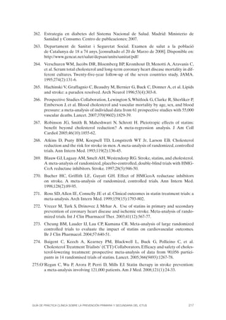 262. Estrategia en diabetes del Sistema Nacional de Salud. Madrid: Ministerio de
     Sanidad y Consumo. Centro de publicaciones; 2007.
263. Departament de Sanitat i Seguretat Social. Examen de salut a la població
     de Catalunya de 18 a 74 anys. [consultado el 20 de Marzo de 2008]. Disponible en:
     http://www.gencat.net/salut/depsan/units/sanitat/pdf/
264. Verschuren WM, Jacobs DR, Bloemberg BP, Kromhout D, Menotti A, Aravanis C,
     et al. Serum total cholesterol and long-term coronary heart disease mortality in dif-
     ferent cultures. Twenty-five-year follow-up of the seven countries study. JAMA.
     1995;274(2):131-6.
265. Hachinski V, Graffagnio C, Beaudry M, Bernier G, Buck C, Donner A, et al. Lipids
     and stroke: a paradox resolved. Arch Neurol 1996;53(4):303-8.
266. Prospective Studies Collaboration, Lewington S, Whitlock G, Clarke R, Sherliker P,
     Emberson J, et al. Blood cholesterol and vascular mortality by age, sex, and blood
     pressure: a meta-analysis of individual data from 61 prospective studies with 55,000
     vascular deaths. Lancet. 2007;370(9602):1829-39.
267. Robinson JG, Smith B, Maheshwari N, Schrott H. Pleiotropic effects of statins:
     benefit beyond cholesterol reduction? A meta-regression analysis. J Am Coll
     Cardiol 2005;46(10):1855-62.
268. Atkins D, Psaty BM, Koepsell TD, Longstreth WT Jr, Larson EB. Cholesterol
     reduction and the risk for stroke in men. A meta-analysis of randomized, controlled
     trials. Ann Intern Med. 1993;119(2):136-45.
269. Blauw GJ, Lagaay AM, Smelt AH, Westendorp RG. Stroke, statins, and cholesterol.
     A meta-analysis of randomized, placebo-controlled, double-blind trials with HMG-
     CoA reductase inhibitors. Stroke. 1997;28(5):946-50.
270. Bucher HC, Griffith LE, Guyatt GH. Effect of HMGcoA reductase inhibitors
     on stroke. A meta-analysis of randomized, controlled trials. Ann Intern Med.
     1998;128(2):89-95.
271. Ross SD, Allen IE, Connelly JE et al. Clinical outcomes in statin treatment trials: a
     meta-analysis. Arch Intern Med. 1999;159(15):1793-802.
272. Vrecer M, Turk S, Drinovec J, Mrhar A. Use of statins in primary and secondary
     prevention of coronary heart disease and ischemic stroke. Meta-analysis of rando-
     mized trials. Int J Clin Pharmacol Ther. 2003;41(12):567-77.
273. Cheung BM, Lauder IJ, Lau CP, Kumana CR. Meta-analysis of large randomized
     controlled trials to evaluate the impact of statins on cardiovascular outcomes.
     Br J Clin Pharmacol. 2004;57:640-51.
274. Baigent C, Keech A, Kearney PM, Blackwell L, Buck G, Pollicino C, et al.
     Cholesterol Treatment Trialists' (CTT) Collaborators. Efficacy and safety of choles-
     terol-lowering treatment: prospective meta-analysis of data from 90,056 partici-
     pants in 14 randomised trials of statins. Lancet. 2005;366(9493):1267-78.
275.O'Regan C, Wu P, Arora P, Perri D, Mills EJ. Statin therapy in stroke prevention:
      a meta-analysis involving 121,000 patients. Am J Med. 2008;121(1):24-33.




GUÍA DE PRÁCTICA CLÍNICA SOBRE LA PREVENCIÓN PRIMARIA Y SECUNDARIA DEL ICTUS           217
 