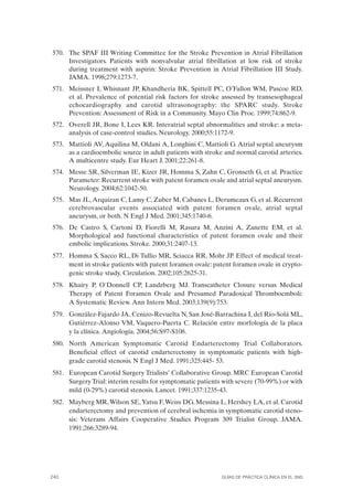 570. The SPAF III Writing Committee for the Stroke Prevention in Atrial Fibrillation
     Investigators. Patients with nonvalvular atrial fibrillation at low risk of stroke
     during treatment with aspirin: Stroke Prevention in Atrial Fibrillation III Study.
     JAMA. 1998;279:1273-7.
571. Meissner I, Whisnant JP, Khandheria BK, Spittell PC, O’Fallon WM, Pascoe RD,
     et al. Prevalence of potential risk factors for stroke assessed by transesophageal
     echocardiography and carotid ultrasonography: the SPARC study. Stroke
     Prevention: Assessment of Risk in a Community. Mayo Clin Proc. 1999;74:862-9.
572. Overell JR, Bone I, Lees KR. Interatrial septal abnormalities and stroke: a meta-
     analysis of case-control studies. Neurology. 2000;55:1172-9.
573. Mattioli AV, Aquilina M, Oldani A, Longhini C, Mattioli G. Atrial septal aneurysm
     as a cardioembolic source in adult patients with stroke and normal carotid arteries.
     A multicentre study. Eur Heart J. 2001;22:261-8.
574. Messe SR, Silverman IE, Kizer JR, Homma S, Zahn C, Gronseth G, et al. Practice
     Parameter: Recurrent stroke with patent foramen ovale and atrial septal aneurysm.
     Neurology. 2004;62:1042-50.
575. Mas JL, Arquizan C, Lamy C, Zuber M, Cabanes L, Derumeaux G, et al. Recurrent
     cerebrovascular events associated with patent foramen ovale, atrial septal
     aneurysm, or both. N Engl J Med. 2001;345:1740-6.
576. De Castro S, Cartoni D, Fiorelli M, Rasura M, Anzini A, Zanette EM, et al.
     Morphological and functional characteristics of patent foramen ovale and their
     embolic implications. Stroke. 2000;31:2407-13.
577. Homma S, Sacco RL, Di Tullio MR, Sciacca RR, Mohr JP. Effect of medical treat-
     ment in stroke patients with patent foramen ovale: patent foramen ovale in crypto-
     genic stroke study. Circulation. 2002;105:2625-31.
578. Khairy P, O'Donnell CP, Landzberg MJ. Transcatheter Closure versus Medical
     Therapy of Patent Foramen Ovale and Presumed Paradoxical Thromboemboli:
     A Systematic Review. Ann Intern Med. 2003;139(9):753.
579. González-Fajardo JA, Cenizo-Revuelta N, San José-Barrachina I, del Río-Solá ML,
     Gutiérrez-Alonso VM, Vaquero-Puerta C. Relación entre morfología de la placa
     y la clínica. Angiología. 2004;56:S97-S108.
580. North American Symptomatic Carotid Endarterectomy Trial Collaborators.
     Beneficial effect of carotid endarterectomy in symptomatic patients with high-
     grade carotid stenosis. N Engl J Med. 1991;325:445- 53.
581. European Carotid Surgery Trialists’ Collaborative Group. MRC European Carotid
     Surgery Trial: interim results for symptomatic patients with severe (70-99%) or with
     mild (0-29%) carotid stenosis. Lancet. 1991;337:1235-43.
582. Mayberg MR, Wilson SE, Yatsu F, Weiss DG, Messina L, Hershey LA, et al. Carotid
     endarterectomy and prevention of cerebral ischemia in symptomatic carotid steno-
     sis: Veterans Affairs Cooperative Studies Program 309 Trialist Group. JAMA.
     1991;266:3289-94.




240                                                         GuÍas de PrÁctica clÍnica en el sns
 