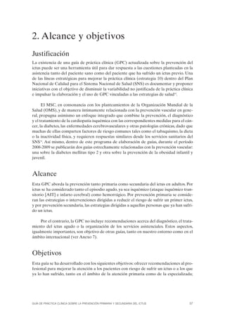 2. Alcance y objetivos
Justificación
La existencia de una guía de práctica clínica (GPC) actualizada sobre la prevención del
ictus puede ser una herramienta útil para dar respuesta a las cuestiones planteadas en la
asistencia tanto del paciente sano como del paciente que ha sufrido un ictus previo. Una
de las líneas estratégicas para mejorar la práctica clínica (estrategia 10) dentro del Plan
Nacional de Calidad para el Sistema Nacional de Salud (SNS) es documentar y proponer
iniciativas con el objetivo de disminuir la variabilidad no justificada de la práctica clínica
e impulsar la elaboración y el uso de GPC vinculadas a las estrategias de salud14.

      El MSC, en consonancia con los planteamientos de la Organización Mundial de la
Salud (OMS), y de manera íntimamente relacionada con la prevención vascular en gene-
ral, propugna asimismo un enfoque integrado que combine la prevención, el diagnóstico
y el tratamiento de la cardiopatía isquémica con las correspondientes medidas para el cán-
cer, la diabetes, las enfermedades cerebrovasculares y otras patologías crónicas, dado que
muchas de ellas comparten factores de riesgo comunes tales como el tabaquismo, la dieta
o la inactividad física, y requieren respuestas similares desde los servicios sanitarios del
SNS14. Así mismo, dentro de este programa de elaboración de guías, durante el período
2008-2009 se publicarán dos guías estrechamente relacionadas con la prevención vascular:
una sobre la diabetes mellitus tipo 2 y otra sobre la prevención de la obesidad infantil y
juvenil.



Alcance
Esta GPC aborda la prevención tanto primaria como secundaria del ictus en adultos. Por
ictus se ha considerado tanto el episodio agudo, ya sea isquémico (ataque isquémico tran-
sitorio [AIT] e infarto cerebral) como hemorrágico. Por prevención primaria se conside-
ran las estrategias o intervenciones dirigidas a reducir el riesgo de sufrir un primer ictus,
y por prevención secundaria, las estrategias dirigidas a aquellas personas que ya han sufri-
do un ictus.

     Por el contrario, la GPC no incluye recomendaciones acerca del diagnóstico, el trata-
miento del ictus agudo o la organización de los servicios asistenciales. Estos aspectos,
igualmente importantes, son objetivo de otras guías, tanto en nuestro entorno como en el
ámbito internacional (ver Anexo 7).



Objetivos
Esta guía se ha desarrollado con los siguientes objetivos: ofrecer recomendaciones al pro-
fesional para mejorar la atención a los pacientes con riesgo de sufrir un ictus o a los que
ya lo han sufrido, tanto en el ámbito de la atención primaria como de la especializada;




GUÍA DE PRÁCTICA CLÍNICA SOBRE LA PREVENCIÓN PRIMARIA Y SECUNDARIA DEL ICTUS                37
 