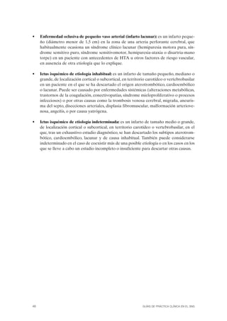 •    Enfermedad oclusiva de pequeño vaso arterial (infarto lacunar): es un infarto peque-
     ño (diámetro menor de 1,5 cm) en la zona de una arteria perforante cerebral, que
     habitualmente ocasiona un síndrome clínico lacunar (hemiparesia motora pura, sín-
     drome sensitivo puro, síndrome sensitivomotor, hemiparesia-ataxia o disartria-mano
     torpe) en un paciente con antecedentes de HTA u otros factores de riesgo vascular,
     en ausencia de otra etiología que lo explique.

•    Ictus isquémico de etiología inhabitual: es un infarto de tamaño pequeño, mediano o
     grande, de localización cortical o subcortical, en territorio carotídeo o vertebrobasilar
     en un paciente en el que se ha descartado el origen aterotrombótico, cardioembólico
     o lacunar. Puede ser causado por enfermedades sistémicas (alteraciones metabólicas,
     trastornos de la coagulación, conectivopatías, síndrome mieloproliferativo o procesos
     infecciosos) o por otras causas como la trombosis venosa cerebral, migraña, aneuris-
     ma del septo, disecciones arteriales, displasia fibromuscular, malformación arteriove-
     nosa, angeítis, o por causa yatrógena.

•    Ictus isquémico de etiología indeterminada: es un infarto de tamaño medio o grande,
     de localización cortical o subcortical, en territorio carotídeo o vertebrobasilar, en el
     que, tras un exhaustivo estudio diagnóstico, se han descartado los subtipos aterotrom-
     bótico, cardioembólico, lacunar y de causa inhabitual. También puede considerarse
     indeterminado en el caso de coexistir más de una posible etiología o en los casos en los
     que se lleve a cabo un estudio incompleto o insuficiente para descartar otras causas.




48                                                              GUÍAS DE PRÁCTICA CLÍNICA EN EL SNS
 