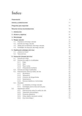 Índice
Presentación                                               9

Autoría y colaboraciones                                  11

Preguntas para responder                                  15

Resumen de las recomendaciones                            18

1. Introducción                                           34
2. Alcance y objetivos                                    37
3. Metodología                                            39
4. Riesgo vascular                                        41
   4.1. Importancia del riesgo vascular                   41
   4.2. Factores de riesgo vascular                       41
   4.3. Tablas para la estimación del riesgo vascular     41
   4.4. Estrategias de reducción del riesgo vascular      43
5. Clasificación etiológica del ictus                     46
   5.1. ¿Qué es un ictus?                                 46
   5.2. Tipos de ictus                                    46
6. Prevención primaria del ictus                          49
   6.1. Factores de riesgo                                49
   6.2. Factores de riesgo no modificables                49
        6.2.1. Edad                                       50
        6.2.2. Sexo                                       50
        6.2.3. Raza o etnia                               50
        6.2.4. Antecedentes familiares                    50
   6.3. Factores de riesgo modificables                   51
   6.4. Intervenciones sobre los estilos de vida          52
        6.4.1. Alcoholismo                                52
        6.4.2. Tabaquismo                                 55
        6.4.3. Consumo de drogas ilícitas                 58
        6.4.4. Sedentarismo                               59
        6.4.5. Factores dietéticos y nutricionales        60
   6.5. Obesidad                                          65
        6.5.1. La obesidad y el riesgo vascular           65
        6.5.2. Estrategias para la reducción de peso      66
6.6.    Hipertensión arterial                             69
        6.6.1. Intervenciones sobre los estilos de vida   70
        6.6.2. Tratamiento farmacológico                  70
        6.6.3. Pacientes diabéticos                       72
        6.6.4. Cifras objetivo de presión arterial        72
        6.6.5. Ictus hemorrágico                          73
 