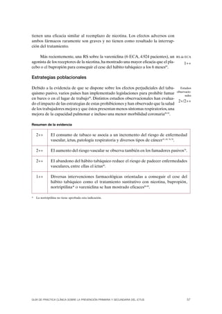 tienen una eficacia similar al reemplazo de nicotina. Los efectos adversos con
ambos fármacos raramente son graves y no tienen como resultado la interrup-
ción del tratamiento.

    Más recientemente, una RS sobre la vareniclina (6 ECA, 4.924 pacientes), un         RS de ECA
agonista de los receptores de la nicotina, ha mostrado una mayor eficacia que el pla-        1++
cebo o el bupropión para conseguir el cese del hábito tabáquico a los 6 meses89.

Estrategias poblacionales

Debido a la evidencia de que se dispone sobre los efectos perjudiciales del taba- Estudios
quismo pasivo, varios países han implementado legislaciones para prohibir fumar observacio-
                                                                                        nales
en bares o en el lugar de trabajo90. Distintos estudios observacionales han evalua-
                                                                                     2+/2++
do el impacto de las estrategias de estas prohibiciones y han observado que la salud
de los trabajadores mejora y que éstos presentan menos síntomas respiratorios, una
mejora de la capacidad pulmonar e incluso una menor morbilidad coronaria90-95.

Resumen de la evidencia


    2++        El consumo de tabaco se asocia a un incremento del riesgo de enfermedad
               vascular, ictus, patología respiratoria y diversos tipos de cáncer55, 69, 76-78.

    2++        El aumento del riesgo vascular se observa también en los fumadores pasivos76.

    2++        El abandono del hábito tabáquico reduce el riesgo de padecer enfermedades
               vasculares, entre ellas el ictus80.

    1++        Diversas intervenciones farmacológicas orientadas a conseguir el cese del
               hábito tabáquico como el tratamiento sustitutivo con nicotina, bupropión,
               nortriptilina* o vareniclina se han mostrado eficaces86-89.

*   La nortriptilina no tiene aprobada esta indicación.




GUÍA DE PRÁCTICA CLÍNICA SOBRE LA PREVENCIÓN PRIMARIA Y SECUNDARIA DEL ICTUS                  57
 