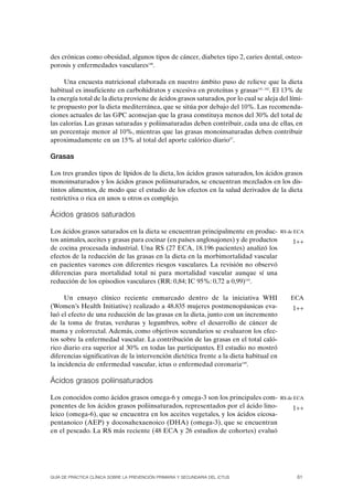 des crónicas como obesidad, algunos tipos de cáncer, diabetes tipo 2, caries dental, osteo-
porosis y enfermedades vasculares140.

     Una encuesta nutricional elaborada en nuestro ámbito puso de relieve que la dieta
habitual es insuficiente en carbohidratos y excesiva en proteínas y grasas141, 142. El 13% de
la energía total de la dieta proviene de ácidos grasos saturados, por lo cual se aleja del lími-
te propuesto por la dieta mediterránea, que se sitúa por debajo del 10%. Las recomenda-
ciones actuales de las GPC aconsejan que la grasa constituya menos del 30% del total de
las calorías. Las grasas saturadas y poliinsaturadas deben contribuir, cada una de ellas, en
un porcentaje menor al 10%, mientras que las grasas monoinsaturadas deben contribuir
aproximadamente en un 15% al total del aporte calórico diario57.

Grasas

Los tres grandes tipos de lípidos de la dieta, los ácidos grasos saturados, los ácidos grasos
monoinsaturados y los ácidos grasos poliinsaturados, se encuentran mezclados en los dis-
tintos alimentos, de modo que el estudio de los efectos en la salud derivados de la dieta
restrictiva o rica en unos u otros es complejo.

Ácidos grasos saturados

Los ácidos grasos saturados en la dieta se encuentran principalmente en produc-         RS de ECA
tos animales, aceites y grasas para cocinar (en países anglosajones) y de productos         1++
de cocina procesada industrial. Una RS (27 ECA, 18.196 pacientes) analizó los
efectos de la reducción de las grasas en la dieta en la morbimortalidad vascular
en pacientes varones con diferentes riesgos vasculares. La revisión no observó
diferencias para mortalidad total ni para mortalidad vascular aunque sí una
reducción de los episodios vasculares (RR: 0,84; IC 95%: 0,72 a 0,99)143.

     Un ensayo clínico reciente enmarcado dentro de la iniciativa WHI                       ECA
(Women’s Health Initiative) realizado a 48.835 mujeres postmenopáusicas eva-                1++
luó el efecto de una reducción de las grasas en la dieta, junto con un incremento
de la toma de frutas, verduras y legumbres, sobre el desarrollo de cáncer de
mama y colorrectal. Además, como objetivos secundarios se evaluaron los efec-
tos sobre la enfermedad vascular. La contribución de las grasas en el total caló-
rico diario era superior al 30% en todas las participantes. El estudio no mostró
diferencias significativas de la intervención dietética frente a la dieta habitual en
la incidencia de enfermedad vascular, ictus o enfermedad coronaria144.

Ácidos grasos poliinsaturados

Los conocidos como ácidos grasos omega-6 y omega-3 son los principales com-             RS de ECA
ponentes de los ácidos grasos poliinsaturados, representados por el ácido lino-             1++
leico (omega-6), que se encuentra en los aceites vegetales, y los ácidos eicosa-
pentanoico (AEP) y docosahexaenoico (DHA) (omega-3), que se encuentran
en el pescado. La RS más reciente (48 ECA y 26 estudios de cohortes) evaluó




GUÍA DE PRÁCTICA CLÍNICA SOBRE LA PREVENCIÓN PRIMARIA Y SECUNDARIA DEL ICTUS                  61
 